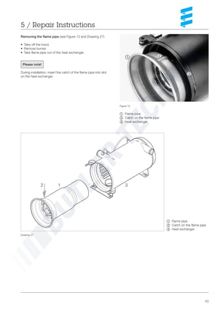 43
~ Flame pipe
Ä Catch on the flame pipe
Å Heat exchanger
Drawing 27
Figure 13
~ Flame pipe
Ä Catch on the flame pipe
Å Heat exchanger
Removing the flame pipe (see Figure 13 and Drawing 27)
• Take off the hood.
• Remove burner.
• Take flame pipe out of the heat exchanger.
Please note!
During installation, insert the catch of the flame pipe into slot
on the heat exchanger.
5 / Repair Instructions
~ Ä
Å
2 1 3
 