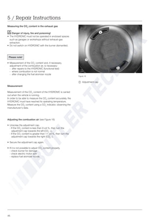 46
Figure 16
~ Adjustment cap
5 / Repair Instructions
Measuring the CO2
content in the exhaust gas
Danger of injury, fire and poisoning!
• The HYDRONIC must not be operated in enclosed spaces
such as garages or workshops without exhaust-gas
extraction.
• Do not switch on HYDRONIC with the burner dismantled.
Please note!
• Measurement of the CO2
content and, if necessary,
adjustment of the combustion air, is necessary:
- after repairs to the HYDRONIC (functional test)
- where combustion is not normal
- after changing the fuel atomizer nozzle
Measurement
Measurement of the CO2
content of the HYDRONIC is carried
out when the vehicle is running.
In order to be able to measure the CO2
content accurately, the
HYDRONIC must have reached its operating temperature.
Measure the CO2
content using a CO2
indicator, observing the
manufacturer‘s data.
Adjusting the combustion air (see Figure 16)
• Unscrew the adjustment cap.
- If the CO2
content is less than 9 vol %, then turn the
adjustment cap towards the left (CO2
+).
- If the CO2
content is greater than 11 vol %, then turn the
adjustment cap towards the right (CO2
-).
• Secure the adjustment cap again.
• If it is not possible to adjust CO2
content properly,
- check burner for damage
- check electric motor rpm
- replace fuel atomizer nozzle.
~
 