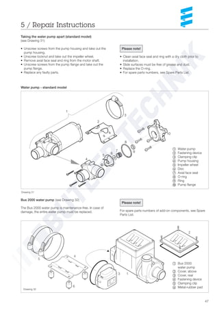 47
Taking the water pump apart (standard model)
(see Drawing 31)
• Unscrew screws from the pump housing and take out the
pump housing.
• Unscrew locknut and take out the impeller wheel.
• Remove axial face seal and ring from the motor shaft.
• Unscrew screws from the pump flange and take out the
pump flange.
• Replace any faulty parts.
Water pump - standard model
~ Water pump
Ä Fastening device
Å Clamping clip
Ç Pump housing
É Impeller wheel
Ñ= Disc
Ö= Axial face seal
Ü= O-ring
á= Ring
à= Pump flange
Please note!
• Clean axial face seal and ring with a dry cloth prior to
installation.
• Slide surfaces must be free of grease and dust.
• Replace the O-ring.
• For spare parts numbers, see Spare Parts List.
Drawing 31
Bus 2000 water pump (see Drawing 32)
The Bus 2000 water pump is maintenance-free. In case of
damage, the entire water pump must be replaced.
5 / Repair Instructions
1
2
3
4
5
6
7 9
8
10
Please note!
For spare parts numbers of add-on components, see Spare
Parts List.
1
2
3
5
6
4
~ Bus 2000
water pump
Ä Cover, above
Å Cover, rear
Ç Fastening device
É Clamping clip
Ñ Metal-rubber pad
Drawing 32
 