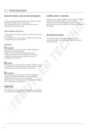 4
1 / Introduction
Liability claims / warranty
Adherence to the official regulations and the safety instructions
is essential if any liability claims are to be accepted.
Failure to observe the official regulations and the safety
instructions will result in exemption of the heater manufacturer
from liability.
Accident prevention
The general Accident Prevention Regulations and the
corresponding plant and operational protective instructions
must be observed.
Special notation, pictures and pictograms
This document uses special notation and pictograms to give
emphasis to different types of information.
Their meaning and how you should respond to them are
explained in the examples below.
Special notation and pictures
A bullet symbol (•) is used to indicate a list which is introduced
by a heading.
If an indented dash (-) occurs after a bullet point, then this list
is subordinate to the main bullet list.
Pictograms
Regulation
This pictogram, accompanied by the caption “Regulation”,
indicates a statutory requirement.
Failure to comply with this regulation will cause the
General Type Approval for the HYDRONIC to lapse and
invalidate the warranty and any liability on the part of
J. Eberspächer GmbH & Co.
Danger!
This pictogram, accompanied by the caption ”Danger”, draws
your attention to an imminent danger to life and limb. Failure to
observe this instruction could result in serious injury.
Important!
This pictogram, accompanied by the caption “Important!”,
draws your attention to a situation which is potentially
dangerous to a person and / or the product.
Failure to observe this instruction could result in physical injury
and / or damage to the equipment.
Please note!
This instruction provides recommendations for use and helpful
tips regarding the installation and / or repair of the HYDRONIC.
 