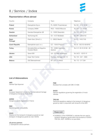 53
8 / Service / Index
Representative offices abroad
Country Company Town Telephone
Poland Eberspächer Sp.zo. PL- 62081 Przezmierowo Tel. 061 - 81 6 18 50
Russia Company OKMA RUS - 105023 Moscow Tel. 095 - 111 90 95
Sweden Svenska Eberspächer AB S - 12830 Skarpnäck Tel. 0 8 - 683 11 00
Switzerland Technomag AG Ch - 4127 Birsfelden Tel. 061 - 378 9152
Spain Pedro Sanz Clima S. L E - 28022 Madrid Tel. 91 - 748 07 85
Portugal
Czech Republic Eberspächer spol. sr. o. CZ - 15543 Prague 5 Tel. 02 - 652 05 48/49/50
Turkey Konvekta Klima ve Sogutma TR - 34860 Hadimköy - Tel. 0 21 26 23 20 80 - 85
Hosdere Mevkii Istanbul
Ukraine Geruk 000 UA - 257008 Tscherkassy Tel. 0472 - 63 87 47
USA Espar Tech Center Romulus, Michigan 48 174 Tel. 734 - 947 - 3900
Belarus ZAO Belvneshinvest BY. 220 113 Minsk Tel. 172 - 317 294
List of Abbreviations
ABG
General Type Approval
ADR
European Agreement concerning the International Carriage
of Dangerous Goods by Road (ADR)
ADR99
Dangerous goods regulations in France
EMV
Electromagnetic compatibility
GGVS
Directive on the transport of dangerous goods by road
(transport of dangerous goods by road, GGVS)
JE service partners
J. Eberspächer service partners
Please note!
• Installation of the HYDRONIC in vehicles that are used to
transport dangerous goods within the provisions of GGVS /
TRS 003, ADR / ADR99 is not permitted.
PME
Biodiesel that complies with DIN V 51606
StVZO
German regulations governing the registration of motor
vehicles
TRS 003
Technical regulations relating to the transport of dangerous
goods by road in conjunction with Annex B of the ADR
 