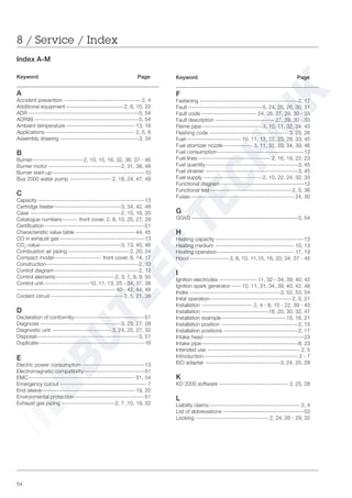54
Index A-M
Keyword Page
A
Accident prevention --------------------------------------- 2, 4
Additional equipment ----------------------------- 2, 8, 10, 22
ADR --------------------------------------------------------5, 54
ADR99 -----------------------------------------------------5, 54
Ambient temperature ----------------------------------- 13, 16
Applications --------------------------------------------- 2, 5, 6
Assembly drawing ----------------------------------------3, 34
B
Burner--------------------------2, 10, 15, 16, 32, 36, 37 - 46
Burner motor -------------------------------------2, 31, 38, 48
Burner start-up-----------------------------------------------10
Bus 2000 water pump --------------------- 2, 18, 24, 47, 49
C
Capacity ------------------------------------------------------13
Cartridge heater----------------------------------3, 34, 42, 48
Case ----------------------------------------------2, 15, 16, 20
Catalogue numbers-------- front cover, 2, 8, 10, 25, 27, 28
Certification---------------------------------------------------51
Characteristic value table ------------------------------ 44, 45
CO in exhaust gas -------------------------------------------13
CO2
-value-----------------------------------------3, 13, 45, 46
Combustion air piping ------------------------------- 2, 20, 24
Compact model------------------------ front cover, 8, 14, 17
Construction-----------------------------------------------2, 10
Control diagram-------------------------------------------2, 12
Control elements------------------------------2, 3, 7, 8, 9, 50
Control unit -----------------------10, 11, 13, 25 - 34, 37, 38
-------------------------------------------------- 40 - 42, 44, 48
Coolant circuit------------------------------------- 2, 5, 21, 36
D
Declaration of conformity------------------------------------51
Diagnosis -----------------------------------------3, 25, 27, 28
Diagnostic unit ------------------------------ 3, 24, 25, 27, 32
Disposal----------------------------------------------------3, 51
Duplicate------------------------------------------------------16
E
Electric power consumption --------------------------------13
Electromagnetic compatibility-------------------------------51
EMC------------------------------------------------------ 51, 54
Emergency cutout -------------------------------------------- 7
End sleeve----------------------------------------------- 19, 20
Environmental protection------------------------------------51
Exhaust gas piping ---------------------------2, 7 ,10, 19, 32
Keyword Page
F
Fastening --------------------------------------------------2, 17
Fault--------------------------------------5, 24, 25, 26, 30, 31
Fault code ---------------------------- 24, 26, 27, 29, 30 - 33
Fault description ------------------------------ 27, 29, 30 - 33
Flame pipe-------------------------------3, 10, 11, 32, 34, 43
Flashing code ---------------------------------------- 3, 25, 26
Fuel---------------------------- 10, 11, 13, 22, 23, 28, 33, 45
Fuel atomizer nozzle--------------- 3, 11, 32, 33, 34, 39, 46
Fuel consumption--------------------------------------------13
Fuel lines------------------------------------- 2, 16, 19, 22, 23
Fuel quantity-----------------------------------------------3, 45
Fuel strainer -----------------------------------------------3, 45
Fuel supply ------------------------------2, 10, 22, 24, 32, 33
Functional diagram ------------------------------------------12
Functional test------------------------------------------2, 5, 36
Fuses----------------------------------------------------- 24, 30
G
GGVS ------------------------------------------------------5, 54
H
Heating capacity ---------------------------------------------13
Heating medium ---------------------------------------- 10, 13
Heating operation--------------------------------------- 17, 19
Hood --------------------3, 8, 10, 11,15, 16, 20, 34, 37 - 45
I
Ignition electrodes ------------------- 11, 32 - 34, 39, 40, 42
Ignition spark generator ----- 10, 11, 31, 34, 39, 40, 42, 48
Index ----------------------------------------------3, 52, 53, 54
Inital operation------------------------------------------2, 5, 21
Installation -------------------------- 2, 4 - 8, 15 - 22, 39 - 43
Installation ----------------------------------16, 20, 30, 32, 47
Installation example---------------------------------15, 16, 21
Installation position ---------------------------------------2, 15
Installation positions --------------------------------------2, 17
Intake head ---------------------------------------------------23
Intake pipe-------------------------------------------------8, 23
Intended use ----------------------------------------------- 2, 5
Introduction------------------------------------------------ 2 - 7
ISO adapter --------------------------------------3, 24, 25, 28
K
KD 2000 software ----------------------------------- 3, 25, 28
L
Liability claims ---------------------------------------------- 2, 4
List of abbreviations -----------------------------------------53
Locking ------------------------------------- 2, 24, 26 - 29, 32
8 / Service / Index
 