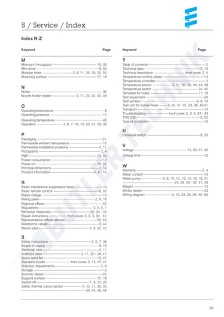 55
Keyword Page
T
Table of contents---------------------------------------------- 2
Technical data---------------------------------------------2, 13
Technical description ------------------------ front cover, 2, 5
Temperature control values ---------------------------------13
Temperature controller---------------------------------------- 5
Temperature sensor --------------- 3, 11, 30, 33, 34, 44, 48
Temperature switch------------------------------------- 34, 42
Template for holes -------------------------------------- 17, 18
Test equipment-----------------------------------------------24
Test symbol---------------------------------------------3, 6, 13
Test unit for burner head ------ 3, 24, 31, 32, 33, 38, 40,41
Transport------------------------------------------------------13
Troubleshooting ----------------- front cover, 2, 3, 5, 24 - 33
TRS 003 ---------------------------------------------------5, 52
Type of protection--------------------------------------------13
U
Universal switch-------------------------------------------8, 50
V
Voltage ------------------------------------------ 13, 30, 31, 40
Voltage limit---------------------------------------------------13
W
Warranty ---------------------------------------------------- 2, 4
Water content ------------------------------------------------13
Water pump -----------------2, 8, 10, 12, 13, 15, 16, 18, 21
----------------------------------------- 24, 26, 30 - 32, 47, 48
Weight --------------------------------------------------------13
Winter diesel--------------------------------------------------23
Wiring diagram ---------------------3, 10, 23, 25, 26, 48 -50
8 / Service / Index
Index N-Z
Keyword Page
M
Minimum throughput ----------------------------------- 13, 30
Mini-timer --------------------------------------------------8, 50
Modular timer ------------------------3, 8, 11, 25, 29, 32, 50
Mounting surface --------------------------------------- 17, 18
N
Notes----------------------------------------------------------36
Nozzle holder heater--------------------3, 11, 24, 32, 42, 48
O
Operating Instructions---------------------------------------- 8
Operating pressure ------------------------------------------13
Operating temperature --------------------------------------46
Operation --------------------- 2, 6, 7, 10, 13, 23, 31, 33, 36
P
Packaging ----------------------------------------------------51
Permissible ambient temperature --------------------------13
Permissible installation positions ------------------------2, 17
Pictograms ------------------------------------------------- 2, 4
PME ------------------------------------------------------ 23, 54
Power consumption -----------------------------------------13
Power-on ------------------------------------------------ 10, 29
Principal dimensions--------------------------------------2, 14
Product information-----------------------------------2, 8 - 14
R
Radio interference suppression level-----------------------13
Radio remote control -------------------------------------8, 50
Rated voltage ------------------------------------------------13
Rating plate---------------------------------------------2, 6, 16
Regional offices ----------------------------------------------52
Regulations------------------------------------------- 2, 5, 6, 7
Remedial measures--------------------------------26, 30 - 33
Repair instructions -------------- front cover, 2, 3, 5, 34 - 47
Representative offices abroad ------------------------- 52, 53
Resistance values-----------------------------------------3, 44
Return pipe ---------------------------------------- 2, 8, 22, 23
S
Safety instructions ----------------------------------2, 3, 7, 36
Scope of supply-------------------------------------------6, 19
Sectional view ---------------------------------------------2, 11
Solenoid valve------------------------------ 3, 11, 32 - 34, 41
Spare parts list --------------------------------------------5, 47
Standard model--------------------front cover, 3, 14, 17, 47
Statutory requirements ------------------------------------ 2, 6
Storage -------------------------------------------------------13
Summer diesel -----------------------------------------------23
Support surface----------------------------------------- 17, 18
Switch-off------------------------------------------ 7, 8, 10, 29
Safety thermal cutout sensor -------------- 2, 10 ,11, 30, 33
--------------------------------------------------- 34, 44, 45, 48
 
