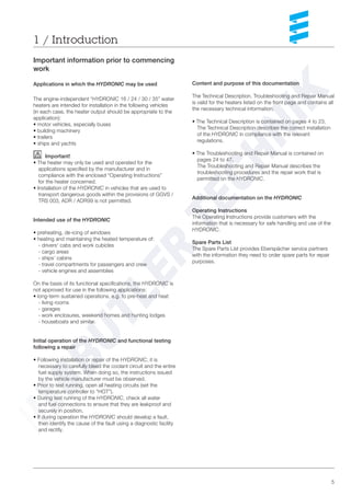 5
1 / Introduction
Important information prior to commencing
work
Applications in which the HYDRONIC may be used
The engine-independent “HYDRONIC 16 / 24 / 30 / 35” water
heaters are intended for installation in the following vehicles
(in each case, the heater output should be appropriate to the
application):
• motor vehicles, especially buses
• building machinery
• trailers
• ships and yachts
Important!
• The heater may only be used and operated for the
applications specified by the manufacturer and in
compliance with the enclosed “Operating Instructions”
for the heater concerned.
• Installation of the HYDRONIC in vehicles that are used to
transport dangerous goods within the provisions of GGVS /
TRS 003, ADR / ADR99 is not permitted.
Intended use of the HYDRONIC
• preheating, de-icing of windows
• heating and maintaining the heated temperature of:
- drivers‘ cabs and work cubicles
- cargo areas
- ships‘ cabins
- travel compartments for passengers and crew
- vehicle engines and assemblies
On the basis of its functional specifications, the HYDRONIC is
not approved for use in the following applications:
• long-term sustained operations, e.g. to pre-heat and heat
- living rooms
- garages
- work enclosures, weekend homes and hunting lodges
- houseboats and similar.
Initial operation of the HYDRONIC and functional testing
following a repair
• Following installation or repair of the HYDRONIC, it is
necessary to carefully bleed the coolant circuit and the entire
fuel supply system. When doing so, the instructions issued
by the vehicle manufacturer must be observed.
• Prior to test running, open all heating circuits (set the
temperature controller to “HOT”).
• During test running of the HYDRONIC, check all water
and fuel connections to ensure that they are leakproof and
securely in position.
• If during operation the HYDRONIC should develop a fault,
then identify the cause of the fault using a diagnostic facility
and rectify.
Content and purpose of this documentation
The Technical Description, Troubleshooting and Repair Manual
is valid for the heaters listed on the front page and contains all
the necessary technical information.
• The Technical Description is contained on pages 4 to 23.
The Technical Description describes the correct installation
of the HYDRONIC in compliance with the relevant
regulations.
• The Troubleshooting and Repair Manual is contained on
pages 24 to 47.
The Troubleshooting and Repair Manual describes the
troubleshooting procedures and the repair work that is
permitted on the HYDRONIC.
Additional documentation on the HYDRONIC
Operating Instructions
The Operating Instructions provide customers with the
information that is necessary for safe handling and use of the
HYDRONIC.
Spare Parts List
The Spare Parts List provides Eberspächer service partners
with the information they need to order spare parts for repair
purposes.
 