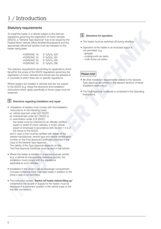 6
Statutory requirements
To install the heater in a vehicle subject to the German
regulations governing the registration of motor vehicles
(StVZO), a “General Type Approval” has to be issued by the
Federal Motor Vehicle Office (Kraftfahrtbundesamt) and the
appropriate official test symbol must be indicated on the
heater rating plate.
HYDRONIC 16 S 329
HYDRONIC 24 S 297
HYDRONIC 30 S 295
HYDRONIC 35 S 296
The statutory requirements are binding for applications which
fall within the scope of the StVZO (regulations governing the
registration of motor vehicles) and should also be adhered to
in countries in which there are no specific regulations.
Where heaters are installed in vehicles that are not subject
to the StVZO (e.g. ships) the directions and installation
instructions which apply specifically to those cases must be
observed.
Directions regarding installation and repair
• Installation of heaters must comply with the Installation
Instructions. In the following cases,
a) vehicle type test under §20 StVZO
b) individual test under §21 StVZO or
c) examination under §19 StVZO,
the heater must be checked by an officially certified
expert or tester of motor vehicles, a motor vehicle
expert or employee in accordance with Section 7.4 a of
the Annex to the StVZO,
and in case c) this must be certified with details of the
vehicle manufacturer, vehicle type and vehicle identification
number on the Final Approval Certificate contained in the
copy of the General Type Approval.
The validity of the Type Approval depends on this.
The Final Approval Certificate must be kept in the vehicle.
• Where the heater is installed in a special-purpose vehicle
(e.g. a vehicle for transporting hazardous goods), the
installation must comply with the regulations
applicable to such vehicles.
• Installation in the driver‘s cab or passenger compartment
of buses containing more than eight seats in addition to the
driver‘s seat is not permitted.
• The instruction sticker, “Switch off heater before filling up”
contained in the Scope of Supply for the heater, must be
displayed in a prominent position in the vehicle (near to the
fuel filler connection).
Directions for operation
• The heater must be switched off during refuelling.
• Operation of the heater in an enclosed space is
not permitted, e.g.
- garages
- underground car parks
- multi-storey car parks
Please note!
• All other installation requirements related to the General
Type Approval are printed in the relevant sections of these
Installation Instructions.
• The Final Approval Certificate is contained in the Operating
Instructions.
1 / Introduction
 