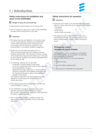 7
1 / Introduction
Emergency cutout -
emergency circuit breaker
If an emergency cutout - emergency circuit breaker -
should be necessary during operation, the following
procedure should be followed:
• switch off HYDRONIC on the control element
or
• take out the fuse
or
• open the battery isolating switch
or
• disconnect the HYDRONIC from the battery
Safety instructions for operation
Important!
• Operation of the heater is not permitted where flammable
vapours or dust could build up, for example in the vicinity of
- fuel depots
- coal stores
- timber stores
- stores of grain and similar.
• The delayed shutoff of the HYDRONIC must not be
terminated prematurely, e.g. through activation of the
battery isolating switch, except in case of emergency
cutout.
Safety instructions for installation and
repair of the HYDRONIC
Danger of injury, fire and poisoning!
• Disconnect the vehicle battery prior to starting work.
• Prior to starting any repair work, switch off the HYDRONIC
and allow all hot components to cool down.
Important!
• The heater may only be installed or, in the case of repair
or work under guarantee, repaired by an Eberspächer
service partner authorised by the manufacturer and
in accordance with the directions contained in this
documentation or any special installation suggestions.
• Repairs by non-authorised third parties and / or
using non-genuine spare parts are dangerous and are
therefore not permitted. They will result, moreover, in lapse
of the General Type Approval of the heater and, in the case
of motor vehicles, possibly of the General Operating Permit
for the vehicle as well.
• The following measures are not permitted:
- modification of heater-relevant components,
- use of non-original parts which have not been approved
by the Eberspächer company,
- departures from legal, safety and / or function-relevant
directions contained in the Installation Instructions and
the Operating Instructions, either in the installation or
operation of the heater.
This applies in particular to the electrical wiring (wiring
diagrams), the fuel supply, the combustion air and
exhaust gas piping.
• Only original accessories and spare parts may be used
during installation or repair.
• The HYDRONIC may only be operated using control
elements approved by the Eberspächer company.
Use of other control elements can lead to malfunctioning of
the heater / heating operation.
• Prior to reinstalling a heater in a different vehicle, the
water-carrying parts of the heater must be rinsed with
clear water.
 