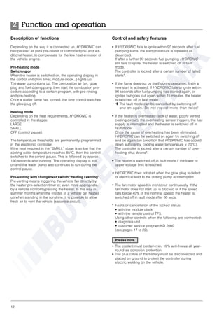 12
Description of functions
Depending on the way it is connected up, HYDRONIC can
be operated as pure pre-heater or combined pre- and ad-
ditional heater, to compensate for the low heat emission of
the vehicle engine.
Pre-heating mode
Switching on
When the heater is switched on, the operating display in
the control unit (mini timer, module clock...) lights up.
The water pump starts up. The combustion air fan, glow
plug and fuel dosing pump then start the combustion pro-
cedure according to a certain program, with pre-rinsing
and pre-heating.
Once a stable flame has formed, the time control switches
the glow plug off.
Heating mode
Depending on the heat requirements, HYDRONIC is
controlled in the stages:
LARGE
SMALL
OFF (control pause).
The temperature thresholds are permanently programmed
in the electronic controller.
If the heat required in the “SMALL” stage is so low that the
cooling water temperature reaches 85°C, then the control
switches to the control pause. This is followed by approx.
130 seconds after-running. The operating display is still
on and the water pump also continues to run during the
control pause.
Pre-venting with changeover switch “heating / venting”
Pre-venting means triggering the vehicle fan directly by
the heater pre-selection timer or, even more appropriate,
by a remote control bypassing the heater. In this way in
summer months when the insides of a vehicle get heated
up when standing in the sunshine, it is possible to allow
fresh air to vent the vehicle (separate circuit).
Function and operation2
Control and safety features
• If HYDRONIC fails to ignite within 90 seconds after fuel
pumping starts, the start procedure is repeated as
described.
If after a further 90 seconds fuel pumping HYDRONIC
still fails to ignite, the heater is switched off in fault
mode.
The controller is locked after a certain number of failed
starts*.
• If the flame does out by itself during operation, firstly a
new start is activated. If HYDRONIC fails to ignite within
90 seconds after fuel pumping has started again, or
ignites but goes out again within 15 minutes, the heater
is switched off in fault mode.
è The fault mode can be cancelled by switching off
and on again. Do not repeat more than twice!
• If the heater is overheated (lack of water, poorly vented
cooling circuit), the overheating sensor triggers, the fuel
supply is interrupted and the heater is switched off in
fault mode.
Once the cause of overheating has been eliminated,
HYDRONIC can be switched on again by switching off
and on again (on condition that HYDRONIC has cooled
down sufficiently, cooling water temperature < 70°C).
The controller is locked after a certain number of over-
heating shut-downs*.
• The heater is switched off in fault mode if the lower or
upper voltage limit is reached.
• HYDRONIC does not start when the glow plug is defect
or electrical lead to the dosing pump is interrupted.
• The fan motor speed is monitored continuously. If the
fan motor does not start up, is blocked or if the speed
falls below 40% of the nominal speed, the heater is
switched off in fault mode after 60 secs.
* Faults or cancellation of the locked status:
• with the module clock
• with the remote control TP5.
Using other controls when the following are connected:
• diagnosis unit
• customer service program KD 2000
(see pages 17 to 22).
• The coolant must contain min. 10% anti-freeze all year-
round as corrosion protection.
• The plus cable of the battery must be disconnected and
placed on ground to protect the controller during
electric welding on the vehicle.
Please note
 