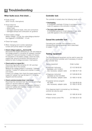 16
Troubleshooting4
When faults occur, first check …
• Faulty wiring?
(short circuits, interruptions)
• Visual check for
– corroded contacts
– defect fuses
– damaged electrical leads, links and connections
– damaged exhaust and combustion air guidance
• Check battery voltage
Battery voltage < 10 volt: the undervoltage protection
has triggered in HYDRONIC – 12 volt
• Check fuel supply
• When changing over to winter operations:
Is there still summer diesel in the pipes?
• Check voltage supply Ubatt
(terminal 30)
Disconnect the 8-pole connection S1 / B1 and measure
the voltage present in connector B1 between chamber
1 (cable 2.52
red) and chamber 2 (cable 2.52
brown).
For deviations in the battery voltage, check the fuses,
supply lines, ground connection and plus point on
battery for loss of voltage (corrosion / interruption).
• Check switch-on signal (S+)
Disconnect the 8-pole connector S1 / B1 and then
press button C on the controls.
Measure the voltage present in connector 1 between
chamber 7 (cable 0.52
yellow) and chamber 2 (cable
2.52
brown).
If there is no voltage, then check the power supply line
(cable 0.52
yellow), the fuse 5A (item 2.7.1 in wiring
diagram) and the controls.
• Check controls (module timer / mini timer)
Disconnect the connector from the controls and bridge
cable 0.52
red and cable 0.52
yellow.
If there is voltage in connector B1 between chamber 7
(cable 0.52
yellow) and chamber 2 (cable 2.52
brown),
then replace the controls.
Controller lock
The controller is locked when the following faults occur:
• Overheating
If HYDRONIC overheats 10 times in succession, error
code 015 appears à the controller is locked.
• Too many start attempts
If HYDRONIC performs 10 start attempts in vain, error
code 050 appears à the controller is locked.
Cancel the controller lock
Cancelling the controller lock depends on the
corresponding testing equipment and is described
on pages 17 to 21.
Testing equipment
The following testing equipment can be used to query the
fault memory in the controller and if necessary, to cancel
the controller lock:
Testing equipment Order number
• Diagnosis instrument 22 1512 89 00 00
(available until 12.2001)
also necessary: adapter cable 22 1000 30 71 00
• Diagnosis instrument 22 1529 89 00 00
(available as from 04.2002)
also necessary: adapter cable 22 1000 31 63 00
• Customer service program
KD 2000 22 1524 89 00 00
also necessary: adapter cable 22 1000 31 63 00
If the diagnosis lead is connected up, the following
controls can also be used:
• Module clock 22 1000 30 34 00
• Radio remote control TP5 22 1000 32 01 00
 