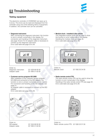 17
Troubleshooting4
Testing equipment
The electronic controller of HYDRONIC can save up to
5 errors. The errors can be read and displayed from the
controller using one of the following items of equipment.
In addition, the controller lock can be cancelled.
• Diagnosis instrument
After connecting the diagnosis instrument, the function
or error is shown numerically in the display. For
connection and handling of the diagnosis instrument,
see page 18 and 19. An adapter cable is necessary to
connect up the diagnosis instrument.
Error code table see page 23 to 28.
Order no.
Diagnosis instrument 22 1529 89 00 00
Adapter cable 22 1000 31 63 00
Order no.
ISO adapter 22 1524 89 00 00
Adapter cable 22 1000 31 63 00
Order no.
Module clock 22 1000 30 34 00
• Customer service program KD 2000
After installation of the customer service program
KD 2000 and connection of the ISO adapter, the
function or error is shown numerically on the monitor.
For connection and handling of the ISO adapter, see
page 21.
An adapter cable is necessary to connect up the ISO
adapter.
Error code table see page 23 to 28.
• Module clock – installed in the vehicle
The integrated module clock can be used to show
the function or error numerically in the display.
Handling the module clock see page 20.
Error code table see page 23 to 28.
• Radio remote control TP5
The radio remote control TP5 can be used to show the
function or error numerically in the display.
Handling of the radio remote control TP5 see page 22.
Error code table see page 23 to 28.
Order no.
Radio remote control TP5 22 1000 32 01 00
 