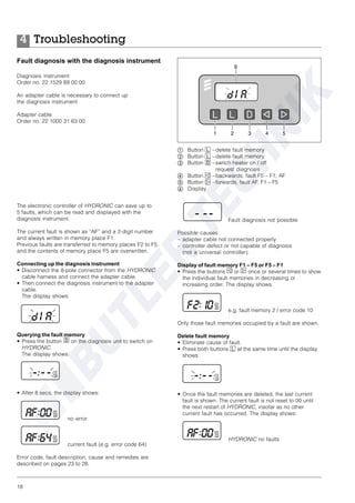 18
Fault diagnosis not possible
Possible causes:
– adapter cable not connected properly
– controller defect or not capable of diagnosis
(not a universal controller).
Display of fault memory F1 – F5 or F5 – F1
• Press the buttons e or f once or several times to show
the individual fault memories in decreasing or
increasing order. The display shows:
e.g. fault memory 2 / error code 10
Only those fault memories occupied by a fault are shown.
Delete fault memory
• Eliminate cause of fault.
• Press both buttons l at the same time until the display
shows:
• Once the fault memories are deleted, the last current
fault is shown. The current fault is not reset to 00 until
the next restart of HYDRONIC, insofar as no other
current fault has occurred. The display shows:
HYDRONIC no faults
Troubleshooting4
Fault diagnosis with the diagnosis instrument
Diagnosis instrument
Order no. 22 1529 89 00 00
An adapter cable is necessary to connect up
the diagnosis instrument
Adapter cable
Order no. 22 1000 31 63 00
ቢ Button l –delete fault memory
ባ Button l –delete fault memory
ቤ Button d –switch heater on / off
request diagnosis
ብ Button e –backwards, fault F5 – F1, AF
ቦ Button f –forwards, fault AF, F1 – F5
ቧ Display
The electronic controller of HYDRONIC can save up to
5 faults, which can be read and displayed with the
diagnosis instrument.
The current fault is shown as “AF” and a 2-digit number
and always written in memory place F1.
Previous faults are transferred to memory places F2 to F5,
and the contents of memory place F5 are overwritten.
Connecting up the diagnosis instrument
• Disconnect the 8-pole connector from the HYDRONIC
cable harness and connect the adapter cable.
• Then connect the diagnosis instrument to the adapter
cable.
The display shows:
Querying the fault memory
• Press the button D on the diagnosis unit to switch on
HYDRONIC.
The display shows:
• After 8 secs, the display shows:
no error
current fault (e.g. error code 64)
Error code, fault description, cause and remedies are
described on pages 23 to 28.
 