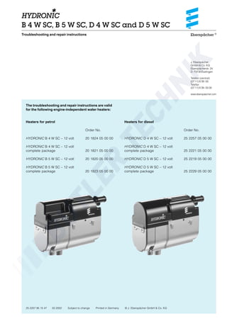 Eberspächer ®
J. Eberspächer
GmbH & Co. KG
Eberspächerstr. 24
D-73730 Esslingen
Telefon (zentral)
(0711) 9 39-00
Telefax
(0711) 9 39-05 00
www.eberspaecher.com
25 2257 95 15 47 02.2002 Subject to change Printed in Germany © J. Eberspächer GmbH & Co. KG
B 4 W SC, B 5 W SC, D 4 W SC and D 5 W SC
The troubleshooting and repair instructions are valid
for the following engine-independent water heaters:
Heaters for petrol
Order No.
HYDRONIC B 4 W SC – 12 volt 20 1824 05 00 00
HYDRONIC B 4 W SC – 12 volt
complete package 20 1821 05 00 00
HYDRONIC B 5 W SC – 12 volt 20 1820 05 00 00
HYDRONIC B 5 W SC – 12 volt
complete package 20 1823 05 00 00
Troubleshooting and repair instructions
Heaters for diesel
Order No.
HYDRONIC D 4 W SC – 12 volt 25 2257 05 00 00
HYDRONIC D 4 W SC – 12 volt
complete package 25 2221 05 00 00
HYDRONIC D 5 W SC – 12 volt 25 2219 05 00 00
HYDRONIC D 5 W SC – 12 volt
complete package 25 2229 05 00 00
 