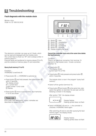 20
Troubleshooting4
The electronic controller can save up to 5 faults, which
can be read and displayed with the module clock.
The current fault is shown as “AF” and is always written in
memory place F1.
Previous faults are transferred to memory places F2 to F5,
and the contents of memory place F5 are overwritten.
Query fault memory F1 to F5
Condition:
HYDRONIC is switched off.
• Press button c --> HYDRONIC is switched on.
• Press button a and hold pressed, then press button p
within 2 seconds.
The display shows:
AF = current fault
3 digit number = error code
c flashes.
• Press button f once or several times, fault memories
F1 to F5 are shown.
Error code, fault description, cause / remedies are
described on pages 23 to 28.
Cancel the controller lock and at the same time delete
the fault memory
Condition:
There is an electrical connection from terminal 15
(ignition) to the module clock, 12-pole connector,
chamber 10.
• Press button c
The display shows:
current fault F15 or F50.
• Press button a, hold pressed and press button p
within 2 seconds.
The module clock is now in the program “query fault
memory”.
• Switch off the ignition (terminal 15).
• Press button a and button p at the same time, also
switch the ignition on (terminal 15) and wait until the
following is shown in the display.
After ignition “ON”, the display shows:
Display flashes
Heating symbol does not flash
• Switch HYDRONIC off and on --> the controller is
unlocked, HYDRONIC starts again.
After switching off and on and after querying the fault
memory again, the display shows:
Display flashes
Heating symbol does not flash
Fault diagnosis with the module clock
Module clock
Order no. 22 1000 30 34 00
ቢ Button a – time
ባ Button p – preselection
ቤ Button c – heating
ብ Button e – backwards
ቦ Button f – forwards
ቧ Display showing the faults
Please note
 