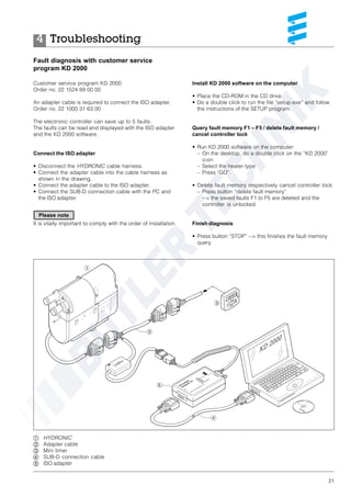 21
Troubleshooting4
Fault diagnosis with customer service
program KD 2000
Customer service program KD 2000
Order no. 22 1524 89 00 00
An adapter cable is required to connect the ISO adapter.
Order no. 22 1000 31 63 00
The electronic controller can save up to 5 faults.
The faults can be read and displayed with the ISO adapter
and the KD 2000 software.
Connect the ISO adapter
• Disconnect the HYDRONIC cable harness.
• Connect the adapter cable into the cable harness as
shown in the drawing.
• Connect the adapter cable to the ISO adapter.
• Connect the SUB-D connection cable with the PC and
the ISO adapter.
It is vitally important to comply with the order of installation.
Install KD 2000 software on the computer
• Place the CD-ROM in the CD drive
• Do a double click to run the file “setup.exe” and follow
the instructions of the SETUP program.
Query fault memory F1 – F5 / delete fault memory /
cancel controller lock
• Run KD 2000 software on the computer:
– On the desktop, do a double click on the “KD 2000”
icon
– Select the heater type
– Press “GO”.
• Delete fault memory respectively cancel controller lock:
– Press button “delete fault memory”
--> the saved faults F1 to F5 are deleted and the
controller is unlocked.
Finish diagnosis
• Press button “STOP” --> this finishes the fault memory
query.
ቢ HYDRONIC
ባ Adapter cable
ቤ Mini timer
ብ SUB-D connection cable
ቦ ISO adapter
Please note
 