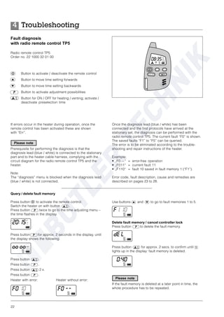 22
Troubleshooting4
Fault diagnosis
with radio remote control TP5
Radio remote control TP5
Order no. 22 1000 32 01 00
Button to activate / deactivate the remote control
Button to move time setting forwards
Button to move time setting backwards
Button to activate adjustment possibilities
Button for ON / OFF for heating / venting; activate /
deactivate preselection time
Use buttons and to go to fault memories 1 to 5.
Delete fault memory / cancel controller lock
Press button to delete the fault memory.
Press button for approx. 2 secs. to confirm until
lights up in the display: fault memory is deleted.
If the fault memory is deleted at a later point in time, the
whole procedure has to be repeated.
If errors occur in the heater during operation, once the
remote control has been activated these are shown
with “Err”.
Prerequisite for performing the diagnosis is that the
diagnosis lead (blue / white) is connected to the stationary
part and to the heater cable harness, complying with the
circuit diagram for the radio remote control TP5 and the
heater.
Note:
The “diagnosis” menu is blocked when the diagnosis lead
(blue / white) is not connected.
Query / delete fault memory
Press button to activate the remote control.
Switch the heater on with button .
Press button twice to go to the time adjusting menu –
the time flashes in the display.
Press button for approx. 2 seconds in the display, until
the display shows the following:
Press button .
Press button .
Press button 2 x.
Press button .
Heater with error: Heater without error:
Once the diagnosis lead (blue / white) has been
connected and the first protocols have arrived at the
stationary set, the diagnosis can be performed with the
radio remote control TP5. The current fault “F0” is shown.
The saved faults “F1” to “F5” can be queried.
The error is to be eliminated according to the trouble-
shooting and repair instructions of the heater.
Example:
• „F0 --“ = error-free operation
• „F011“ = current fault 11
• „F110“ = fault 10 saved in fault memory 1 (“F1”).
Error code, fault description, cause and remedies are
described on pages 23 to 28.
Please note
Please note
 