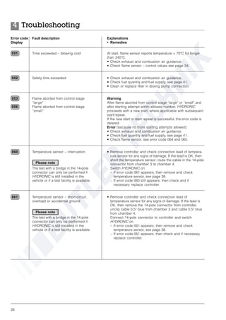 26
Time exceeded – blowing cold
Safety time exceeded
Flame aborted from control stage
“large”
Flame aborted from control stage
“small”
Temperature sensor – interruption
The test with a bridge in the 14-pole
connector can only be performed if
HYDRONIC is still installed in the
vehicle or if a test facility is available.
Temperature sensor – short-circuit,
overload or accidental ground
The test with a bridge in the 14-pole
connector can only be performed if
HYDRONIC is still installed in the
vehicle or if a test facility is available.
At start, flame sensor reports temperature > 70°C for longer
than 240°C.
• Check exhaust and combustion air guidance.
• Check flame sensor – control values see page 34.
• Check exhaust and combustion air guidance.
• Check fuel quantity and fuel supply, see page 41.
• Clean or replace filter in dosing pump connection.
Warning
After flame aborted from control stage “large” or “small” and
after starting attempt within allowed number, HYDRONIC
proceeds with a new start, where applicable with subsequent
start repeat.
If the new start or start repeat is successful, the error code is
deleted.
Error (because no more starting attempts allowed)
• Check exhaust and combustion air guidance.
• Check fuel quantity and fuel supply, see page 41.
• Check flame sensor, see error code 064 and 065.
• Remove controller and check connection lead of tempera-
ture sensor for any signs of damage. If the lead is OK, then
short the temperature sensor: route the cable in the 14-pole
connector from chamber 3 to chamber 4.
Switch HYDRONIC on:
– If error code 061 appears, then remove and check
temperature sensor, see page 38.
– If error code 060 still appears, then check and if
necessary replace controller.
• Remove controller and check connection lead of
temperature sensor for any signs of damage. If the lead is
OK, then remove the 14-pole connector from controller,
unclip cable 0.52
blue from chamber 3 and cable 0.52
blue
from chamber 4.
Connect 14-pole connector to controller and switch
HYDRONIC on.
– If error code 061 appears, then remove and check
temperature sensor, see page 38.
– If error code 061 appears, then check and if necessary
replace controller.
051
052
053
056
060
061
Error code Fault description
Display
Explanations
• Remedies
Troubleshooting4
Please note
Please note
 