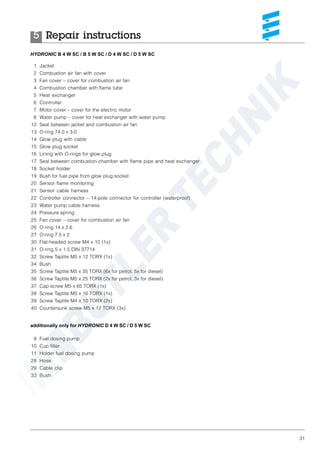 31
HYDRONIC B 4 W SC / B 5 W SC / D 4 W SC / D 5 W SC
1 Jacket
2 Combustion air fan with cover
3 Fan cover – cover for combustion air fan
4 Combustion chamber with flame tube
5 Heat exchanger
6 Controller
7 Motor cover – cover for the electric motor
8 Water pump – cover for heat exchanger with water pump
12 Seal between jacket and combustion air fan
13 O-ring 74.0 x 3.0
14 Glow plug with cable
15 Glow plug socket
16 Lining with O-rings for glow plug
17 Seal between combustion chamber with flame pipe and heat exchanger
18 Socket holder
19 Bush for fuel pipe from glow plug socket
20 Sensor flame monitoring
21 Sensor cable harness
22 Controller connector – 14-pole connector for controller (waterproof)
23 Water pump cable harness
24 Pressure spring
25 Fan cover – cover for combustion air fan
26 O-ring 14 x 2.6
27 O-ring 7.5 x 2
30 Flat-headed screw M4 x 10 (1x)
31 O-ring 5 x 1.5 DIN 37714
32 Screw Taptite M5 x 12 TORX (1x)
34 Bush
35 Screw Taptite M5 x 35 TORX (6x for petrol, 5x for diesel)
36 Screw Taptite M5 x 25 TORX (2x for petrol, 3x for diesel)
37 Cap screw M5 x 65 TORX (1x)
38 Screw Taptite M5 x 16 TORX (1x)
39 Screw Taptite M4 x 10 TORX (2x)
40 Countersunk screw M5 x 12 TORX (3x)
additionally only for HYDRONIC D 4 W SC / D 5 W SC
9 Fuel dosing pump
10 Cup filter
11 Holder fuel dosing pump
28 Hose
29 Cable clip
33 Bush
Repair instructions5
 