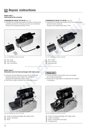32
Repair step 1
Dismantle the fan covering
HYDRONIC B 4 W SC / B 5 W SC (fig. 1a)
• Unscrew the 4 fastening screws of the fan covering and
carefully pull the fan covering over the fuel connection.
Torque for the fastening screws: 4 Nm.
HYDRONIC D 4 W SC / D 5 W SC (fig. 1b)
• Unscrew the 3 fastening screws of the fan covering and
remove the fan covering.
Torque for the fastening screws: 4 Nm.
Repair step 2
Dismantle cover for heat exchanger with water pump
• Unscrew the two fastening screws of the cover and
carefully ease the cover away from the jacket.
Torque of the fastening screws: 4 Nm.
• Pull off the 2-pole connector from the water pump.
Fig. 1a: HYDRONIC B 4 W SC / B 5 W SC
ቢ Fan cover
ባ Fan covering
ቤ Fuel connection
ቢ
ቤ
ባ
ቢ Fan cover
ባ Fan covering
ቤ Dosing pump
Fig. 1b: HYDRONIC D 4 W SC / D 5 W SC
ቢ
ቤ
ባ
ቢ Cover for heat exchanger with water pump
ባ 2-pole connector
ቤ Bush
Fig. 2a: HYDRONIC B 4 W SC / B 5 W SC
ቢ
ቤባ
ቢ Cover for heat exchanger with water pump
ባ 2-pole connector
ቤ Bush, connected to fuel pipe
ብ Dosing pump
Fig. 2b: HYDRONIC D 4 W SC / D 5 W SC
ቢ
ቤባ
ብ
Repair instructions5
• The two sockets of the jacket cover are sealed
by O-rings in the jacket.
• Check the O-rings before re-assembly and replace
if necessary.
Please note
 