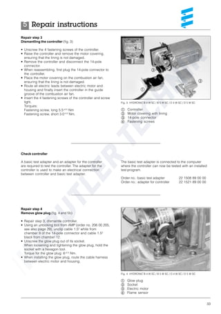 33
Repair step 3
Dismantling the controller (fig. 3)
• Unscrew the 4 fastening screws of the controller.
• Raise the controller and remove the motor covering,
ensuring that the lining is not damaged.
• Remove the controller and disconnect the 14-pole
connector.
• When reassembling, first plug the 14-pole connector to
the controller.
• Place the motor covering on the combustion air fan,
ensuring that the lining is not damaged.
• Route all electric leads between electric motor and
housing and finally insert the controller in the guide
groove of the combustion air fan.
• Insert the 4 fastening screws of the controller and screw
tight.
Torques:
Fastening screw, long 5.5+0.5
Nm
Fastening screw, short 3.0+0.5
Nm.
Check controller
A basic test adapter and an adapter for the controller
are required to test the controller. The adapter for the
controller is used to make an electrical connection
between controller and basic test adapter.
The basic test adapter is connected to the computer
where the controller can now be tested with an installed
test program.
Order no.: basic test adapter 22 1508 89 00 00
Order no.: adapter for controller 22 1521 89 00 00
Repair step 4
Remove glow plug (fig. 4 and 5b)
• Repair step 3, dismantle controller.
• Using an unlocking tool from AMP (order no. 206 00 205,
see also page 29), unclip cable 1.52
white from
chamber 9 of the 14-pole connector and cable 1.52
black from chamber 12.
• Unscrew the glow plug out of its socket.
When loosening and tightening the glow plug, hold the
socket with a hexagon tool.
Torque for the glow plug: 6+0.5
Nm.
• When installing the glow plug, route the cable harness
between electric motor and housing.
Fig. 4: HYDRONIC B 4 W SC / B 5 W SC / D 4 W SC / D 5 W SC
ቢ Glow plug
ባ Socket
ቤ Electric motor
ብ Flame sensor
ቢ
ባ
ቤ
ብ
ቢ Controller
ባ Motor covering with lining
ቤ 14-pole connector
ብ Fastening screws
Fig. 3: HYDRONIC B 4 W SC / B 5 W SC / D 4 W SC / D 5 W SC
ቤ
ቢ
ባ
ብ
ብ
Repair instructions5
 
