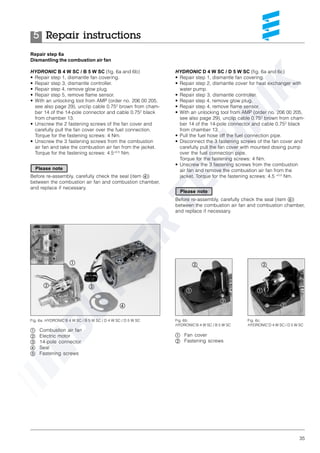 35
Repair step 6a
Dismantling the combustion air fan
HYDRONIC B 4 W SC / B 5 W SC (fig. 6a and 6b)
• Repair step 1, dismantle fan covering.
• Repair step 3, dismantle controller.
• Repair step 4, remove glow plug.
• Repair step 5, remove flame sensor.
• With an unlocking tool from AMP (order no. 206 00 205,
see also page 29), unclip cable 0.752
brown from cham-
ber 14 of the 14-pole connector and cable 0.752
black
from chamber 13.
• Unscrew the 2 fastening screws of the fan cover and
carefully pull the fan cover over the fuel connection.
Torque for the fastening screws: 4 Nm.
• Unscrew the 3 fastening screws from the combustion
air fan and take the combustion air fan from the jacket.
Torque for the fastening screws: 4.5+0.5
Nm.
Before re-assembly, carefully check the seal (item ብ)
between the combustion air fan and combustion chamber,
and replace if necessary.
HYDRONIC D 4 W SC / D 5 W SC (fig. 6a and 6c)
• Repair step 1, dismantle fan covering.
• Repair step 2, dismantle cover for heat exchanger with
water pump.
• Repair step 3, dismantle controller.
• Repair step 4, remove glow plug.
• Repair step 4, remove flame sensor.
• With an unlocking tool from AMP (order no. 206 00 205,
see also page 29), unclip cable 0.752
brown from cham-
ber 14 of the 14-pole connector and cable 0.752
black
from chamber 13.
• Pull the fuel hose off the fuel connection pipe.
• Disconnect the 3 fastening screws of the fan cover and
carefully pull the fan cover with mounted dosing pump
over the fuel connection pipe.
Torque for the fastening screws: 4 Nm.
• Unscrew the 3 fastening screws from the combustion
air fan and remove the combustion air fan from the
jacket. Torque for the fastening screws: 4.5 +0.5
Nm.
Before re-assembly, carefully check the seal (item ብ)
between the combustion air fan and combustion chamber,
and replace if necessary.
ቢ Combustion air fan
ባ Electric motor
ቤ 14-pole connector
ብ Seal
ቦ Fastening screws
Fig. 6a: HYDRONIC B 4 W SC / B 5 W SC / D 4 W SC / D 5 W SC
ቢ
ባ ቤ
ብ
ቦ
ቦ ቦ
Fig. 6b:
HYDRONIC B 4 W SC / B 5 W SC
Fig. 6c:
HYDRONIC D 4 W SC / D 5 W SC
ቢ Fan cover
ባ Fastening screws
ቢ ቢ
ባ
ባ
ባ ባ
Repair instructions5
Please note
Please note
 