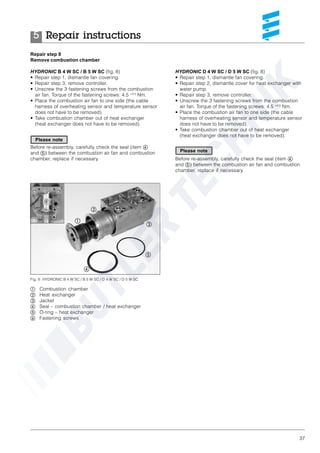37
HYDRONIC D 4 W SC / D 5 W SC (fig. 8)
• Repair step 1, dismantle fan covering.
• Repair step 2, dismantle cover for heat exchanger with
water pump.
• Repair step 3, remove controller.
• Unscrew the 3 fastening screws from the combustion
air fan. Torque of the fastening screws: 4.5 +0.5
Nm.
• Place the combustion air fan to one side (the cable
harness of overheating sensor and temperature sensor
does not have to be removed).
• Take combustion chamber out of heat exchanger
(heat exchanger does not have to be removed).
Before re-assembly, carefully check the seal (item ብ
and ቦ) between the combustion air fan and combustion
chamber, replace if necessary.
Repair step 8
Remove combustion chamber
HYDRONIC B 4 W SC / B 5 W SC (fig. 8)
• Repair step 1, dismantle fan covering.
• Repair step 3, remove controller.
• Unscrew the 3 fastening screws from the combustion
air fan. Torque of the fastening screws: 4.5 +0.5
Nm.
• Place the combustion air fan to one side (the cable
harness of overheating sensor and temperature sensor
does not have to be removed).
• Take combustion chamber out of heat exchanger
(heat exchanger does not have to be removed).
Before re-assembly, carefully check the seal (item ብ
and ቦ) between the combustion air fan and combustion
chamber, replace if necessary.
Fig. 8: HYDRONIC B 4 W SC / B 5 W SC / D 4 W SC / D 5 W SC
ቢ Combustion chamber
ባ Heat exchanger
ቤ Jacket
ብ Seal – combustion chamber / heat exchanger
ቦ O-ring – heat exchanger
ቧ Fastening screws
ቢ
ባ
ቤ
ብ
ቦ
ቧ
ቧ ቧ
Repair instructions5
Please note
Please note
 