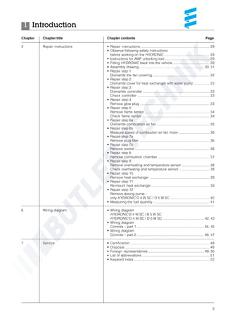 3
Introduction1
Chapter Chapter title Chapter contents Page
5 Repair instructions • Repair instructions ......................................................................... 29
• Observe following safety instructions
before working on the HYDRONIC ................................................ 29
• Instructions for AMP unlocking tool ............................................... 29
• Fitting HYDRONIC back into the vehicle ...................................... 29
• Assembly drawing .................................................................... 30, 31
• Repair step 1
Dismantle the fan covering............................................................ 32
• Repair step 2
Dismantle cover for heat exchanger with water pump ................ 32
• Repair step 3
Dismantle controller ...................................................................... 33
Check controller ............................................................................ 33
• Repair step 4
Remove glow plug ......................................................................... 33
• Repair step 5
Remove flame sensor .................................................................... 34
Check flame sensor ....................................................................... 34
• Repair step 6a
Dismantle combustion air fan ....................................................... 35
• Repair step 6b
Measure speed of combustion air fan motor ................................ 36
• Repair step 7a
Remove plug filter .......................................................................... 36
• Repair step 7b
Remove socket .............................................................................. 36
• Repair step 8
Remove combustion chamber ...................................................... 37
• Repair step 9
Remove overheating and temperature sensor ............................. 38
Check overheating and temperature sensor ................................ 38
• Repair step 10
Remove heat exchanger ............................................................... 39
• Repair step 11
Re-mount heat exchanger ............................................................. 39
• Repair step 12
Remove dosing pump –
only HYDRONIC D 4 W SC / D 5 W SC.......................................... 40
• Measuring the fuel quantity ........................................................... 41
6 Wiring diagram • Wiring diagram
HYDRONIC B 4 W SC / B 5 W SC
HYDRONIC D 4 W SC / D 5 W SC ........................................... 42, 43
• Wiring diagram
Controls – part 1 ....................................................................... 44, 45
• Wiring diagram
Controls – part 2 ....................................................................... 46, 47
7 Service • Certification .................................................................................... 48
• Disposal ......................................................................................... 48
• Foreign representatives ........................................................... 49, 50
• List of abbreviations ....................................................................... 51
• Keyword index ............................................................................... 52
 
