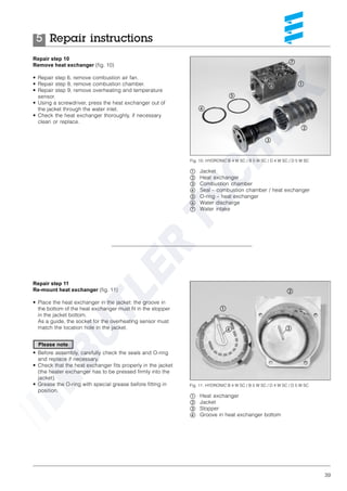 39
Repair step 10
Remove heat exchanger (fig. 10)
• Repair step 6, remove combustion air fan.
• Repair step 8, remove combustion chamber.
• Repair step 9, remove overheating and temperature
sensor.
• Using a screwdriver, press the heat exchanger out of
the jacket through the water inlet.
• Check the heat exchanger thoroughly, if necessary
clean or replace.
Repair step 11
Re-mount heat exchanger (fig. 11)
• Place the heat exchanger in the jacket: the groove in
the bottom of the heat exchanger must fit in the stopper
in the jacket bottom.
As a guide, the socket for the overheating sensor must
match the location hole in the jacket.
• Before assembly, carefully check the seals and O-ring
and replace if necessary.
• Check that the heat exchanger fits properly in the jacket
(the heater exchanger has to be pressed firmly into the
jacket).
• Grease the O-ring with special grease before fitting in
position.
Fig. 10: HYDRONIC B 4 W SC / B 5 W SC / D 4 W SC / D 5 W SC
ቢ Jacket
ባ Heat exchanger
ቤ Combustion chamber
ብ Seal – combustion chamber / heat exchanger
ቦ O-ring – heat exchanger
ቧ Water discharge
ቨ Water intake
ባ
ቢ
ቤ
ብ
ቦ
ቨ
ቧ
Fig. 11: HYDRONIC B 4 W SC / B 5 W SC / D 4 W SC / D 5 W SC
ቢ Heat exchanger
ባ Jacket
ቤ Stopper
ብ Groove in heat exchanger bottom
ቢ
ባ
ብ ቤ
Repair instructions5
Please note
 