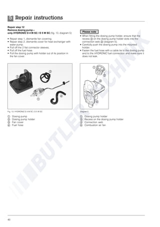 40
Repair step 12
Remove dosing pump –
only HYDRONIC D 4 W SC / D 5 W SC (fig. 13, diagram 5)
• Repair step 1, dismantle fan covering.
• Repair step 2, dismantle cover for heat exchanger with
water pump.
• Pull off the 2 flat connector sleeves.
• Pull off the fuel hose.
• Pull the dosing pump with holder out of its position in
the fan cover.
• When fitting the dosing pump holder, ensure that the
recess ባ on the dosing pump holder slots into the
connection web ቤ (diagram 5).
• Carefully push the dosing pump into the mounted
holder.
• Fasten the fuel hose with a cable tie to the dosing pump
and to the HYDRONIC fuel connection and make sure it
does not leak.
ቢ Dosing pump
ባ Dosing pump holder
ቤ Fan cover
ብ Fuel hose
Fig. 13: HYDRONIC D 4 W SC / D 5 W SC
ቢ
ባ
ቤ
ብ
ቢ Dosing pump holder
ባ Recess on the dosing pump holder
ቤ Connection web
ብ Combustion air fan
Diagram 5
ቢ
ባ
ቤ
ብ
Repair instructions5
Please note
 