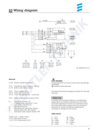 45
Parts list
2.15.9 Sensor, outside temperature
3.1.9 Changeover switch “heating / venting”
3.1.16 Button, radio remote control
3.2.9 Timer, module clock
3.2.12 Timer, mini 12 / 24 volt
3.2.14 Timer, mini lighting blue – 12 volt only
3.3.6 Radio remote control (receiver) TP41i
b) Connect to terminal +15
if heating mode required for > 2 hrs
(with ignition switched on)
c) lighting terminal 58
d) pre-venting with vehicle fan (option)
e) external button ON / OFF (option)
i) Connection radio module receiver TP4i
Length “plus” + length “minus”:
< 5 m: cross section 4 mm²
> 5 m < 8 m: cross section 6 mm²
Cable colours
rt = red
bl = blue
ws = white
sw = black
gn = green
Wiring diagram6
Caution
Unused lead ends can cause a short circuit and damage
HYDRONIC.
è Insulate unused lead ends.
Connectors and socket housings are shown from the lead
inlet side.
In vehicles with automatic heating or air-conditioning,
please follow the workshop instructions for the vehicle
concerned regarding fan control. If no workshop instruc-
tions have been issued, please follow the instructions
issued by the vehicle manufacturer regarding the
connection or interface for fan control.
25 1920 00 97 01 C
gr = grey
ge = yellow
vi = violet
gr = brown
li = lilac
Please note
 