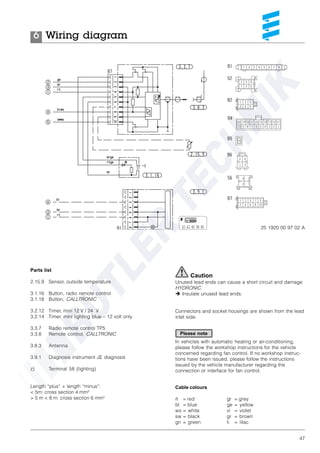 47
Parts list
2.15.9 Sensor, outside temperature
3.1.16 Button, radio remote control
3.1.18 Button, CALLTRONIC
3.2.12 Timer, mini 12 V / 24 V
3.2.14 Timer, mini lighting blue – 12 volt only
3.3.7 Radio remote control TP5
3.3.8 Remote control, CALLTRONIC
3.8.3 Antenna
3.9.1 Diagnosis instrument JE diagnosis
z) Terminal 58 (lighting)
Length “plus” + length “minus”:
< 5m: cross section 4 mm²
> 5 m < 8 m: cross section 6 mm²
Wiring diagram6
25 1920 00 97 02 A
Cable colours
rt = red
bl = blue
ws = white
sw = black
gn = green
Caution
Unused lead ends can cause a short circuit and damage
HYDRONIC.
è Insulate unused lead ends.
Connectors and socket housings are shown from the lead
inlet side.
In vehicles with automatic heating or air-conditioning,
please follow the workshop instructions for the vehicle
concerned regarding fan control. If no workshop instruc-
tions have been issued, please follow the instructions
issued by the vehicle manufacturer regarding the
connection or interface for fan control.
gr = grey
ge = yellow
vi = violet
gr = brown
li = lilac
Please note
 