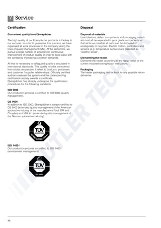 48
Certification
Guaranteed quality from Eberspächer
The high quality of our Eberspächer products is the key to
our success. In order to guarantee this success, we have
organised all work processes in the company along the
lines of quality management (QM). At the same time, we
pursue a large number of activities for continuous
improvement of product quality in order to keep pace with
the constantly increasing customer demands.
All that is necessary to safeguard quality is stipulated in
international standards. This quality is to be considered
from a total perspective. It refers to products, processes
and customer / supplier relationships. Officially certified
auditors evaluate the system and the corresponding
certification society awards a certificate.
Eberspächer has already undergone the qualification
procedures for the following standards:
ISO 9000
Our production process is certified to ISO 9000 (quality
management).
QS 9000
In addition to ISO 9000, Eberspächer is always certified to
QS 9000 (extended quality management of the American
automotive industry of the manufacturers Ford, GM and
Chrysler) and VDA 6.1 (extended quality management of
the German automotive industry).
ISO 14001
Our production process is certified to ISO 14001
(environment management).
Disposal
Disposal of materials
Used devices, defect components and packaging materi-
als must all be separated in pure grade components so
that as far as possible all parts can be disposed of
ecologically or recycled. Electric motors, controllers and
sensors (e.g. temperature sensors) are classified as
“electric scrap”.
Dismantling the heater
Dismantle the heater according to the repair steps of the
current troubleshooting/repair instructions.
Packaging
The heater packaging can be kept for any possible return
deliveries.
Service7
 