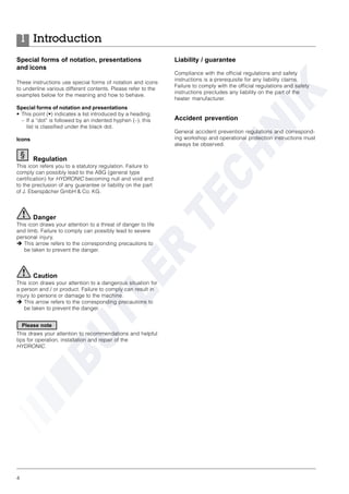 4
Introduction1
Special forms of notation, presentations
and icons
These instructions use special forms of notation and icons
to underline various different contents. Please refer to the
examples below for the meaning and how to behave.
Special forms of notation and presentations
• This point (•) indicates a list introduced by a heading.
– If a “dot” is followed by an indented hyphen (–), this
list is classified under the black dot.
Icons
Regulation
This icon refers you to a statutory regulation. Failure to
comply can possibly lead to the ABG (general type
certification) for HYDRONIC becoming null and void and
to the preclusion of any guarantee or liability on the part
of J. Eberspächer GmbH & Co. KG.
Danger
This icon draws your attention to a threat of danger to life
and limb. Failure to comply can possibly lead to severe
personal injury.
è This arrow refers to the corresponding precautions to
be taken to prevent the danger.
Caution
This icon draws your attention to a dangerous situation for
a person and / or product. Failure to comply can result in
injury to persons or damage to the machine.
è This arrow refers to the corresponding precautions to
be taken to prevent the danger.
This draws your attention to recommendations and helpful
tips for operation, installation and repair of the
HYDRONIC.
Liability / guarantee
Compliance with the official regulations and safety
instructions is a prerequisite for any liability claims.
Failure to comply with the official regulations and safety
instructions precludes any liability on the part of the
heater manufacturer.
Accident prevention
General accident prevention regulations and correspond-
ing workshop and operational protection instructions must
always be observed.
Please note
 