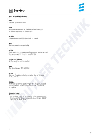 51
List of abbreviations
ABG
General type certification
ADR
European agreement on the international transport
of dangerous goods by road (ADR)
ADR99
Regulations on dangerous goods in France
EMV
Electromagnetic compatibility
GGVS
Directive on the conveyance of dangerous goods by road
(dangerous goods directive road GGVS)
JE Service partner
J. Eberspächer service partner
PME
Bio-diesel as per DIN V 51606
StVZO
German Regulations Authorising the Use of Vehicles
for Road Traffic
TRS003
Technical guidelines pertaining to the dangerous goods
directive for the road in combination with Appendix B
of the ADR
• HYDRONIC must not be installed in vehicles used for
the transport of dangerous goods according to GGVS /
TRS003 / ADR / ADR99.
Service7
Please note
 