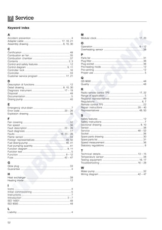 52
Service7
A
Accident prevention .......................................................... 4
Adapter cable ...................................................... 17, 18, 21
Assembly drawing ..................................................8, 10, 30
C
Certification ...................................................................... 48
Combustion air fan........................................................... 35
Combustion chamber ...................................................... 37
Contents ......................................................................... 2, 3
Control and safety features .............................................. 12
Control diagram ........................................................... 9, 11
Controller lock .................................................................. 16
Controller.......................................................................... 33
Customer service program ........................................ 17, 21
D
Description of functions ................................................... 12
Detail drawing ........................................................8, 10, 30
Diagnosis instrument ...............................................17 – 19
Disposal ........................................................................... 48
Documentation................................................................... 5
Dosing pump .................................................................... 40
E
Emergency shut-down ....................................................... 7
Error code .................................................................23 – 28
Explosion drawing ........................................................... 30
F
Fan covering .................................................................... 32
Fan speed ........................................................................ 36
Fault description ......................................................23 – 28
Fault diagnosis ................................................................. 17
Faults ..................................................................16, 23 – 28
Flame sensor.................................................................... 34
Foreign representatives ............................................. 49, 50
Fuel dosing pump ...................................................... 40, 41
Fuel pumping quantity ..................................................... 41
Function diagram ......................................................... 9, 11
Function test ....................................................................... 5
Function ..................................................................... 8 – 12
Fuse ..........................................................................42 – 47
G
Glow plug ......................................................................... 33
Guarantee .......................................................................... 4
H
Heat exchanger ............................................................... 39
Heating mode ................................................................... 12
I
Icons ................................................................................... 4
Initial commissioning ......................................................... 5
Instructions ......................................................................... 7
Introduction .................................................................. 2 – 7
ISO 14001 ......................................................................... 48
ISO 9000 ........................................................................... 48
L
Liability ............................................................................... 4
Keyword index
M
Module clock.............................................................. 17, 20
O
Operation.................................................................... 8 – 12
Overheating sensor ......................................................... 38
P
Parts list ............................................................................ 31
Plug filter ........................................................................... 36
Plug socket ....................................................................... 36
Pre-heating mode ............................................................. 12
Pre-venting ....................................................................... 12
Proper use .......................................................................... 5
Q
QS 9000 ............................................................................ 48
Quality .............................................................................. 48
R
Radio remote control TP5 .......................................... 17, 22
Range of application.......................................................... 5
Regional representatives ................................................. 49
Regulations .................................................................... 6, 7
Remote control TP5 ......................................................... 22
Repair instructions ................................................... 29 – 40
Representatives ......................................................... 49, 50
S
Safety features .................................................................. 12
Safety instructions .............................................................. 7
Sectional drawing ........................................................ 8, 10
Sensor ............................................................................... 38
Service ..................................................................... 48 – 52
Socket ............................................................................... 36
Spare parts drawing ......................................................... 30
Spare parts list .................................................................. 31
Speed measurement........................................................ 36
Statutory regulations .......................................................... 6
T
Technical details......................................................13 – 15
Temperature sensor ......................................................... 38
Testing equipment ..................................................... 16, 17
Troubleshooting .......................................................16 – 28
W
Water pump ...................................................................... 32
Wiring diagram ......................................................... 42 – 47
 