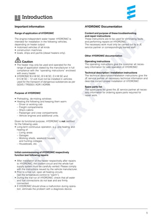 5
Important information
Range of application of HYDRONIC
The engine-independent water heater HYDRONIC is
intended for installation in the following vehicles,
depending on heater output:
• motorised vehicles of all kinds
• construction machines
• boats, ships and yachts (diesel heaters only).
Caution
• The heater may only be used and operated for the
range of application stated by the manufacturer in full
compliance with the “operating instructions” enclosed
with every heater.
• HYDRONIC B 4 W SC, B 5 W SC, D 4 W SC and
D 5 W SC – 12 volt must not be installed in vehicles
used for the transport of dangerous substances as per
GGVS / TRS003 / ADR / ADR99.
Purpose of HYDRONIC
• Preheating, de-misting windows
• Heating the following and keeping them warm:
– Driver or working cab
– Freight compartments
– Ship’s cabins
– Passenger and crew compartments
– Vehicle engines and additional units.
Given its functional purpose, HYDRONIC is not certified
for the following uses:
• Long-term continuous operation, e.g. pre-heating and
heating of:
– Living areas
– Garages
– Working sheds, weekend houses
and hunting cottages
– Houseboats, etc.
Initial commissioning of HYDRONIC respectively
function test following repairs
• After installation of the heater respectively after repairs
to HYDRONIC, the coolant circuit and the whole fuel
supply system must be carefully vented. Please comply
with the instructions issued by the vehicle manufacturer.
• Prior to a trial run, open all heating circuits
(set the temperature control to “warm”).
• During the trial run of HYDRONIC, check that all water
and fuel connections do not leak and are firmly
connected.
• If HYDRONIC should show a malfunction during opera-
tion, eliminate the problem with a diagnosis device.
Introduction1
HYDRONIC Documentation
Content and purpose of these troubleshooting
and repair instructions
These instructions are to be used for eliminating faults
and performing repairs on HYDRONIC.
The necessary work must only be carried out by a JE
service partner or correspondingly trained staff.
Other HYDRONIC documentation
Operating instructions
The operating instructions give the customer all neces-
sary information for safe operation of HYDRONIC.
Technical description / Installation instructions
The technical description/installation instructions give the
JE service partner all necessary technical information and
describe correct proper installation of HYDRONIC.
Spare parts list
The spare parts list gives the JE service partner all neces-
sary information for ordering spare parts required for
repair work.
 