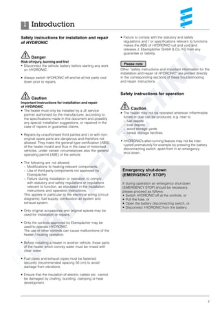 7
Safety instructions for installation and repair
of HYDRONIC
Danger
Risk of injury, burning and fire!
• Disconnect the vehicle battery before starting any work
on HYDRONIC.
• Always switch HYDRONIC off and let all hot parts cool
down prior to repairs.
Caution
Important instructions for installation and repair
of HYDRONIC
• The heater must only be installed by a JE service
partner authorised by the manufacturer, according to
the specifications made in this document and possibly
any special installation suggestions, or repaired in the
case of repairs or guarantee claims.
• Repairs by unauthorised third parties and / or with non-
original spare parts are dangerous and therefore not
allowed. They make the general type certification (ABG)
of the heater invalid and thus in the case of motorised
vehicles, under certain circumstances also the general
operating permit (ABE) of the vehicle.
• The following are not allowed:
– Modifications to heating-relevant components.
– Use of third-party components not approved by
Eberspächer.
– Failure during installation or operation to comply
with statutory and safety regulations or regulations
relevant to function, as stipulated in the installation
instructions and operation instructions.
This applies in particular to the electrical wiring (circuit
diagrams), fuel supply, combustion air system and
exhaust system.
• Only original accessories and original spares may be
used for installation or repairs.
• Only the controls approved by Eberspächer may be
used to operate HYDRONIC.
The use of other controls can cause malfunctions of the
heater / heating operation.
• Before installing a heater in another vehicle, those parts
of the heater which convey water must be rinsed with
clear water.
• Fuel pipes and exhaust pipes must be fastened
securely (recommended spacing 50 cm) to avoid
damage from vibrations.
• Ensure that the insulation of electric cables etc. cannot
be damaged by chafing, buckling, clamping or heat
development.
Introduction1
• Failure to comply with the statutory and safety
regulations and / or specifications relevant to functions
makes the ABG of HYDRONIC null and void and
releases J. Eberspächer GmbH & Co. KG from any
guarantee or liability.
Other “safety instructions and important information for the
installation and repair of HYDRONIC” are printed directly
in the corresponding sections of these troubleshooting
and repair instructions.
Safety instructions for operation
Caution
• The heater may not be operated wherever inflammable
fumes or dust can be produced, e.g. near to
– fuel depots
– coal depots
– wood storage yards
– cereal storage facilities.
• HYDRONIC’s after-running feature may not be inter-
rupted prematurely for example by pressing the battery
disconnecting switch, apart from in an emergency
shut-down.
Please note
Emergency shut-down
(EMERGENCY STOP)
If during operation an emergency shut-down
(EMERGENCY STOP) should be necessary,
please proceed as follows:
• Switch HYDRONIC off at the controls, or
• Pull the fuse, or
• Open the battery disconnecting switch, or
• Disconnect HYDRONIC from the battery.
 