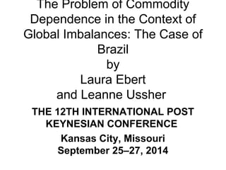 The Problem of Commodity 
Dependence in the Context of 
Global Imbalances: The Case of 
Brazil 
by 
Laura Ebert 
and Leanne Ussher 
THE 12TH INTERNATIONAL POST 
KEYNESIAN CONFERENCE 
Kansas City, Missouri 
September 25–27, 2014 
 