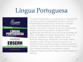 Lingua Portuguesa
Conteúdo Programático: Compreensão e interpretação
de textos. Leitura e interpretação de texto. Leitura e
interpretação de texto visual . Semântica. Tipologia
textual. Intertextualidade. Figuras de linguagem.
Fonética. Encontros vocálicos. Encontros consonantais.
Dígrafos.Acentuação gráfica. Ortografia oficial.
Significação das palavras. Usos do Porquê. Emprego do
Hífen. Morfologia. Formação das palavras. Classes de
palavras. Substantivo. Artigo. Adjetivo. Numeral.
Pronome. Preposição. Interjeição. Conjunção. Verbo.
Advérbio. Crase. Sintaxe. Sintaxe da oração e do
período. Sintaxe do período simples. Sintaxe do período
composto. Pontuação. Concordância Nominal e verbal.
Concordância Nominal. Concordância Verbal.
Regência Verbal e nominal. Regência Verbal. Regência
Nominal.
 