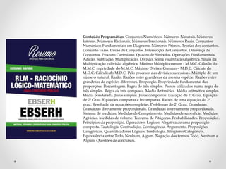 Conteúdo Programático: Conjuntos Numéricos. Números Naturais. Números
Inteiros. Números Racionais. Números Irracionais. Números Reais. Conjuntos
Numéricos Fundamentais em Diagrama. Números Primos. Teorias dos conjuntos.
Conjunto vazio. União de Conjuntos. Intersecção de Conjuntos. Diferença de
Conjuntos. Produto Cartesiano. Quadro de Símbolos. Operações Fundamentais.
Adição. Subtração. Multiplicação. Divisão. Soma e subtração algébrica. Sinais da
Multiplicação e divisão algébrica. Mínimo Múltiplo comum - M.M.C. Cálculo do
M.M.C. ropriedade do M.M.C. Máximo Divisor Comum – M.D.C. Cálculo do
M.D.C. Cálculo do M.D.C. Pelo processo das divisões sucessivas. Múltiplo de um
número natural. Razão. Razões entre grandezas da mesma espécie. Razões entre
grandezas de espécies diferentes. Proporção. Propriedade fundamental das
proporções. Porcentagem. Regra de três simples. Passos utilizados numa regra de
três simples. Regra de três composta. Média Aritmética. Média aritmética simples.
Média ponderada. Juros simples. Juros compostos. Equação de 1º Grau. Equação
de 2º Grau. Equações completas e Incompletas. Raízes de uma equação do 2º
grau. Resolução de equações completas. Problemas do 2º Grau. Grandezas.
Grandezas diretamente proporcionais. Grandezas inversamente proporcionais.
Sistema de medidas. Medidas de Comprimento. Medidas de superfície. Medidas
Agrárias. Medidas de volume. Teorema de Pitágoras. Probabilidades. Proposição .
Princípios da proposição. Operadores Lógicos. Negativa de uma proposição
composta. Tautologia. Contradição. Contingência. Argumento. Proposições
Categóricas. Quantificadores Lógicos. Simbologia. Silogismo Categórico .
Equivalência entre Todo, Nenhum, Algum. Negação dos termos Todo, Nenhum e
Algum. Questões de concursos.
 