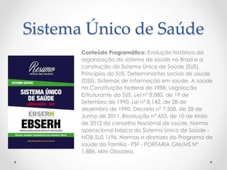 Sistema Único de Saúde
Conteúdo Programático: Evolução histórica da
organização do sistema de saúde no Brasil e a
construção do Sistema Único de Saúde (SUS).
Princípios do SUS. Determinantes sociais de saúde
(DSS). Sistemas de Informação em saúde. A saúde
na Constituição Federal de 1988. Legislação
Estruturante do SUS. Lei nº 8.080, de 19 de
Setembro de 1990. Lei nº 8.142, de 28 de
dezembro de 1990. Decreto nº 7.508, de 28 de
Junho de 2011. Resolução nº 453, de 10 de Maio
de 2012 do conselho Nacional de saúde. Norma
operacional básica do Sistema Único de Saúde -
NOB-SUS 1/96. Normas e diretrizes do Programa de
saúde da Família - PSF - PORTARIA GM/MS Nº
1.886. Mini Glossário.
 