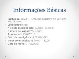 Informações Básicas
• Instituição: EBSERH - Empresa Brasileira de Serviços
Hospitalares
• Localidade: Brasil
• Nível de Escolaridade: Médio - Superior
• Número de Vagas: 964 vagas
• Salários: Até R$ 8252,10
• Data de Inscrição: Até 09/01/2015
• Valor da Inscrição: R$ 70,00 - 130,00
• Data da Prova: 01/03/2015
 