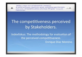 The	
  compe))veness	
  perceived	
  
by	
  Stakeholders.	
  
Indexfokus:	
  The	
  methodology	
  for	
  evalua)on	
  of	
  
the	
  perceived	
  compe))veness.	
  
Enrique	
  Díaz	
  Moreno	
  
“Building a common vision and multistakeholder commitment to
the national and European competitiveness agendas, and mobilizing support from leaders
across sectors, will help fulfil the ambitions of the Europe 2020 agenda.” The Europe 2020
Competitiveness Report.
 