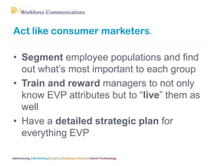 Act like consumer marketers.
• Segment employee populations and find
out what’s most important to each group
• Train and reward managers to not only
know EVP attributes but to “live” them as
well
• Have a detailed strategic plan for
everything EVP
 