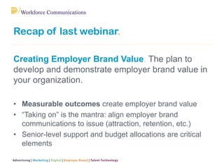 Recap of last webinar.
Creating Employer Brand Value. The plan to
develop and demonstrate employer brand value in
your organization.
• Measurable outcomes create employer brand value
• “Taking on” is the mantra: align employer brand
communications to issue (attraction, retention, etc.)
• Senior-level support and budget allocations are critical
elements
 