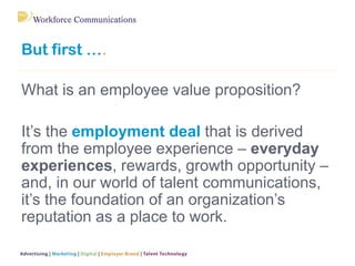 But first ….
What is an employee value proposition?
It’s the employment deal that is derived
from the employee experience – everyday
experiences, rewards, growth opportunity –
and, in our world of talent communications,
it’s the foundation of an organization’s
reputation as a place to work.
 