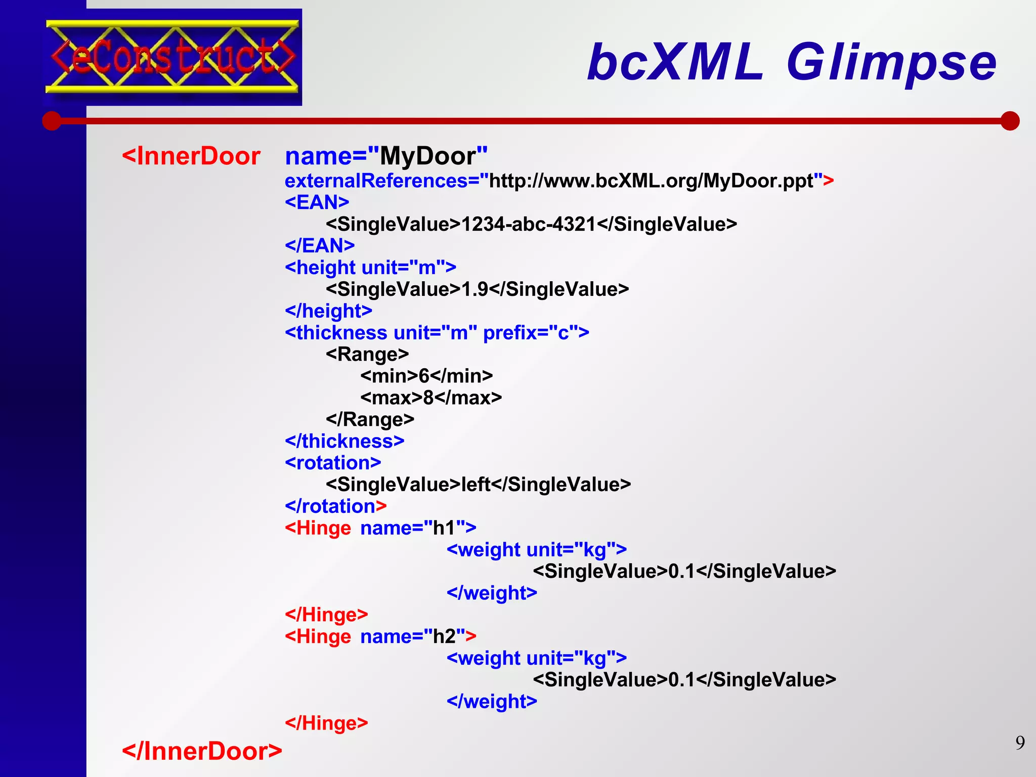 bcXML Glimpse <InnerDoor name=" MyDoor " externalReferences=" http://www.bcXML.org/MyDoor.ppt " > <EAN> <SingleValue>1234-abc-4321</SingleValue> </EAN> <height unit="m"> <SingleValue>1.9</SingleValue> </height> <thickness unit="m" prefix="c"> <Range> <min>6</min> <max>8</max> </Range> </thickness> <rotation> <SingleValue>left</SingleValue> </rotation > <Hinge name=" h1 "> <weight unit="kg"> <SingleValue>0.1</SingleValue> </weight> </Hinge> <Hinge  name=" h2 " > <weight unit="kg"> <SingleValue>0.1</SingleValue> </weight> </Hinge> </InnerDoor>   