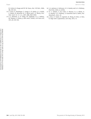 H. Lickert, R. Rupp and W. M. Franz, Nat. Cell Biol., 2008,
10, 338–345.
34 S. Ueno, G. Weidinger, T. Osugi, A. D. Kohn, J. L. Golob,
L. Pabon, H. Reinecke, R. T. Moon and C. E. Murry, Proc.
Natl. Acad. Sci. U. S. A., 2007, 104, 9685–9690.
35 S. J. Kattman, A. D. Witty, M. Gagliardi, N. C. Dubois,
M. Niapour, A. Hotta, J. Ellis and G. Keller, Cell Stem Cell,
2011, 8, 228–240.
36 S. A. Jackson, J. Schiesser, E. G. Stanley and A. G. Elefanty,
PLoS One, 2010, 5, e10706.
37 N. C. Dubois, A. M. Craft, P. Sharma, D. A. Elliott, E.
G. Stanley, A. G. Elefanty, A. Gramolini and G. Keller, Nat.
Biotechnol., 2011, 29.
38 J. Kim, D. Taylor, N. Agrawal, H. Wang, H. Kim, A. Han,
K. Rege and A. Jayaraman, Lab Chip, 2012, 12.
364 | Lab Chip, 2013, 13, 355–364 This journal is ß The Royal Society of Chemistry 2013
Paper Lab on a Chip
DownloadedbyUNIVERSIDADESTADUALDECAMPINASon13March2013
Publishedon19November2012onhttp://pubs.rsc.org|doi:10.1039/C2LC40836H View Article Online
 