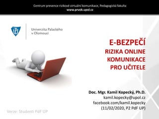 E-BEZPEČÍ
RIZIKA ONLINE
KOMUNIKACE
PRO UČITELE
Centrum prevence rizikové virtuální komunikace, Pedagogická fakulta
www.prvok.upol.cz
Doc. Mgr. Kamil Kopecký, Ph.D.
kamil.kopecky@upol.cz
facebook.com/kamil.kopecky
(11/02/2020, P2 PdF UP)
Verze: Studenti PdF UP
 