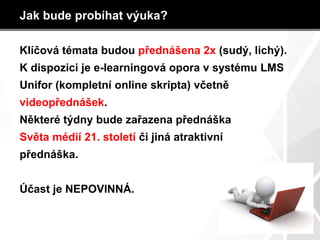 Jak bude probíhat výuka?
Klíčová témata budou přednášena 2x (sudý, lichý).
K dispozici je e-learningová opora v systému LMS
Unifor (kompletní online skripta) včetně
videopřednášek.
Některé týdny bude zařazena přednáška
Světa médií 21. století či jiná atraktivní
přednáška.
Účast je NEPOVINNÁ.
 