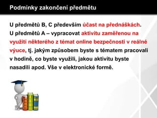 Podmínky zakončení předmětu
U předmětů B, C především účast na přednáškách.
U předmětů A – vypracovat aktivitu zaměřenou na
využití některého z témat online bezpečnosti v reálné
výuce, tj. jakým způsobem byste s tématem pracovali
v hodině, co byste využili, jakou aktivitu byste
nasadili apod. Vše v elektronické formě.
 