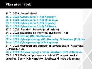 Plán přednášek
11. 2. 2020 Úvodní slovo
18. 2. 2020 Kyberšikana 1 (N2) Kopecký
25. 2. 2020 Kyberšikana 1 (N2) Mikulcová
03. 3. 2020 Kyberšikana 2 (N2) Kopecký
10. 3. 2020 Kyberšikana 2 (N2) Střílková
17. 3. 2020 iRozhlas - beseda (auditorium)
24. 3. 2020 Bezpečně na internetu (Kožíšek) (N2)
31. 3. 2020 Sexting (N2) Szotkowski
07. 4. 2020 Kybergrooming (N2) Kopecký, Schweiner (Policie)
14. 4. 2020 Kybergrooming (N2) Kopecký
21. 4. 2020 Microsoft pro bezpečnost a vzdělávání (Klatovský)
(N2/auditorium)
28. 4. 2020 Rizikové výzvy v online prostředí (N2) - Střílková
05. 5. 2020 Možnosti prevence v oblasti IT bezpečnosti v
prostředí školy (N2) Kopecký, Szotkowski nebo e-learning
 
